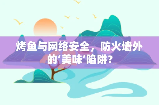 烤鱼与网络安全，防火墙外的‘美味’陷阱？