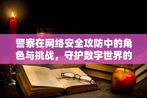 警察在网络安全攻防中的角色与挑战，守护数字世界的和平？