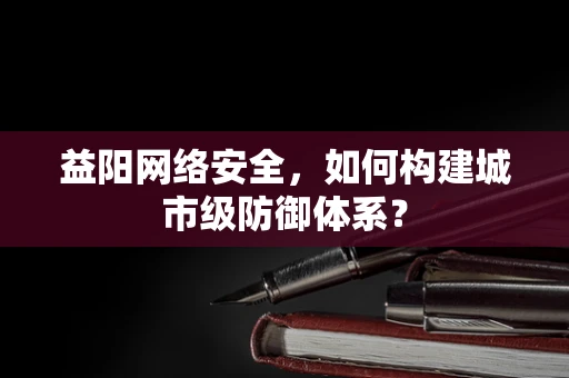 益阳网络安全，如何构建城市级防御体系？
