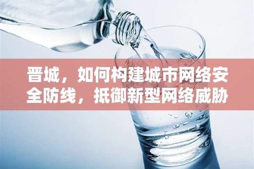 晋城，如何构建城市网络安全防线，抵御新型网络威胁？