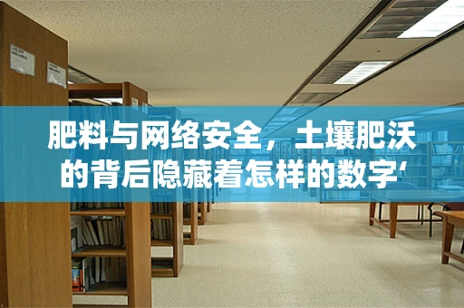 肥料与网络安全，土壤肥沃的背后隐藏着怎样的数字‘虫害’？