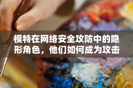 模特在网络安全攻防中的隐形角色，他们如何成为攻击者的新目标？