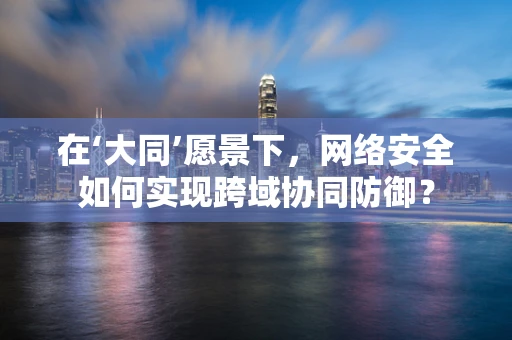 在‘大同’愿景下，网络安全如何实现跨域协同防御？