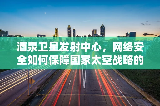 酒泉卫星发射中心，网络安全如何保障国家太空战略的‘咽喉’？