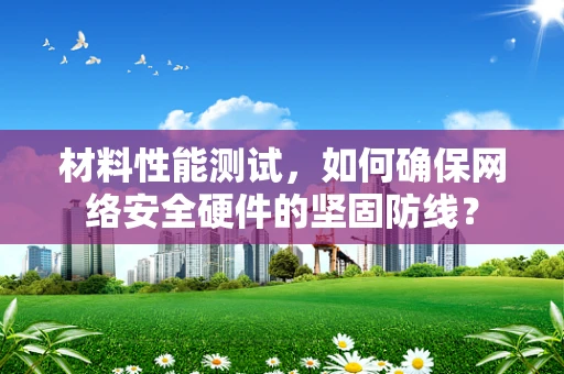 材料性能测试，如何确保网络安全硬件的坚固防线？