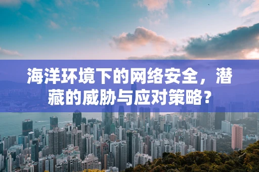 海洋环境下的网络安全，潜藏的威胁与应对策略？