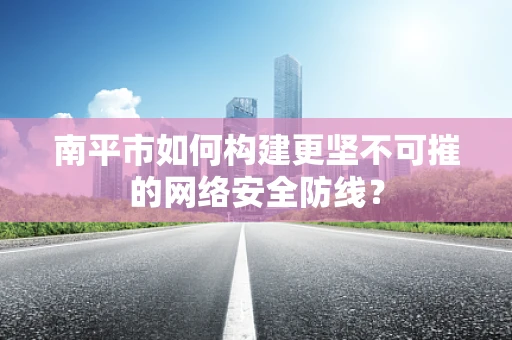南平市如何构建更坚不可摧的网络安全防线？
