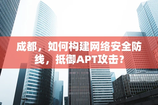 成都，如何构建网络安全防线，抵御APT攻击？