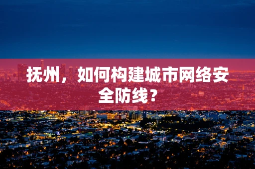 抚州，如何构建城市网络安全防线？