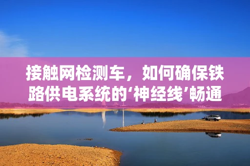 接触网检测车，如何确保铁路供电系统的‘神经线’畅通无阻？