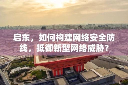 启东，如何构建网络安全防线，抵御新型网络威胁？
