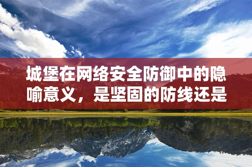 城堡在网络安全防御中的隐喻意义，是坚固的防线还是过时的象征？