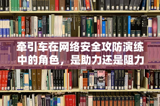 牵引车在网络安全攻防演练中的角色，是助力还是阻力？