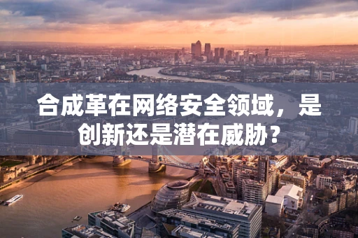 合成革在网络安全领域，是创新还是潜在威胁？