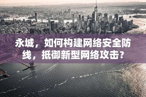永城，如何构建网络安全防线，抵御新型网络攻击？