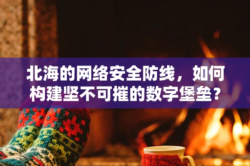 北海的网络安全防线，如何构建坚不可摧的数字堡垒？