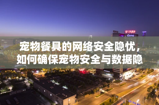 宠物餐具的网络安全隐忧，如何确保宠物安全与数据隐私的双重防护？