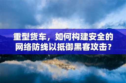 重型货车，如何构建安全的网络防线以抵御黑客攻击？