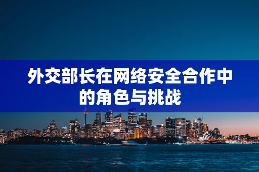外交部长在网络安全合作中的角色与挑战