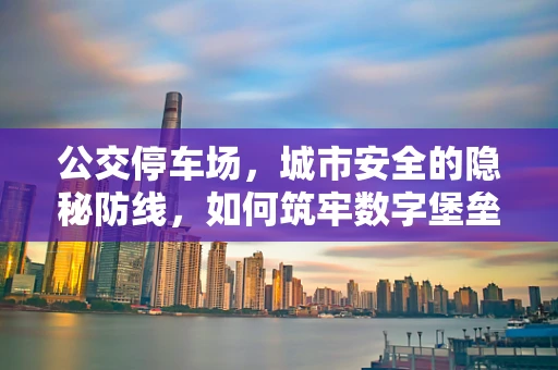 公交停车场，城市安全的隐秘防线，如何筑牢数字堡垒？