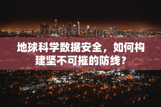 地球科学数据安全，如何构建坚不可摧的防线？