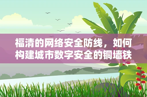 福清的网络安全防线，如何构建城市数字安全的铜墙铁壁？