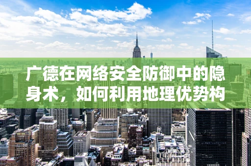 广德在网络安全防御中的隐身术，如何利用地理优势构建安全防线？