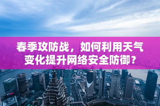 春季攻防战，如何利用天气变化提升网络安全防御？