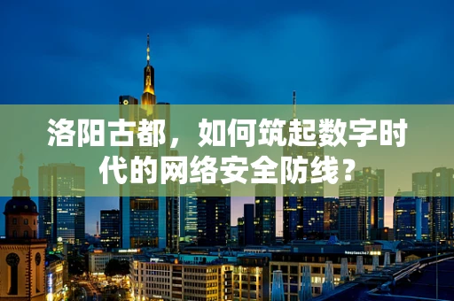 洛阳古都，如何筑起数字时代的网络安全防线？