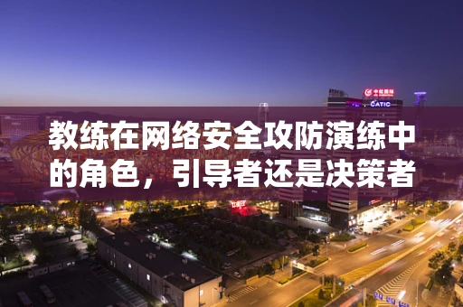 教练在网络安全攻防演练中的角色，引导者还是决策者？