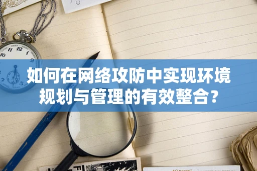 如何在网络攻防中实现环境规划与管理的有效整合？