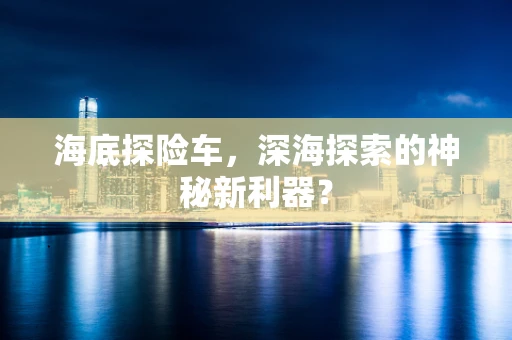 海底探险车，深海探索的神秘新利器？