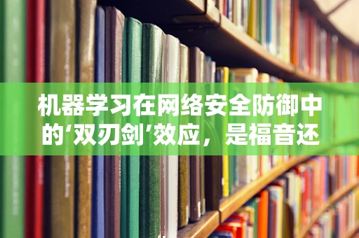 机器学习在网络安全防御中的‘双刃剑’效应，是福音还是隐忧？