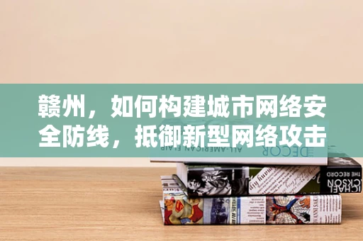 赣州，如何构建城市网络安全防线，抵御新型网络攻击？