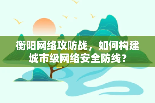 衡阳网络攻防战，如何构建城市级网络安全防线？