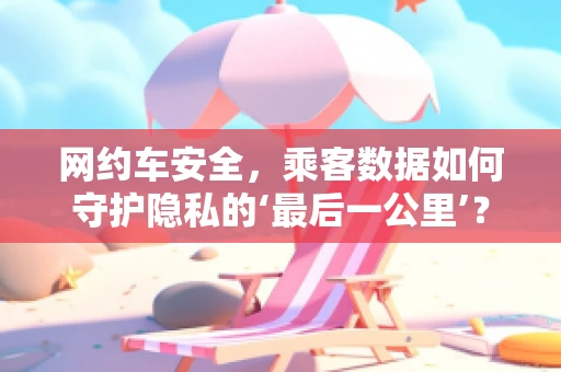 网约车安全，乘客数据如何守护隐私的‘最后一公里’？
