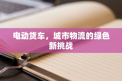 电动货车，城市物流的绿色新挑战