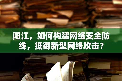 阳江，如何构建网络安全防线，抵御新型网络攻击？