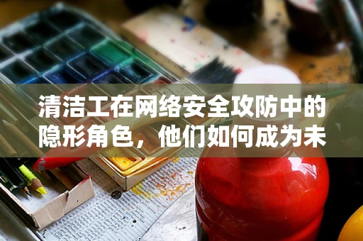 清洁工在网络安全攻防中的隐形角色，他们如何成为未被注意的防线？