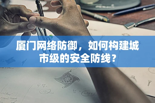 厦门网络防御，如何构建城市级的安全防线？