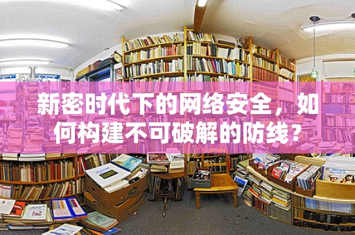 新密时代下的网络安全，如何构建不可破解的防线？