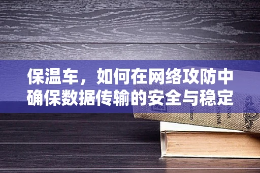 保温车，如何在网络攻防中确保数据传输的安全与稳定？