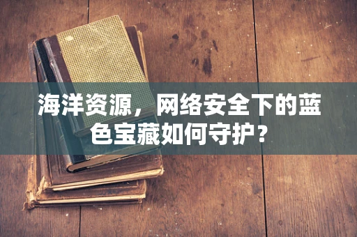 海洋资源，网络安全下的蓝色宝藏如何守护？
