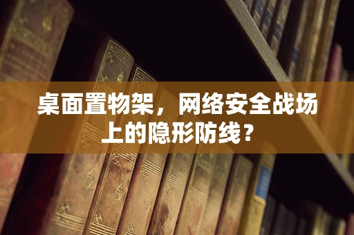 桌面置物架，网络安全战场上的隐形防线？