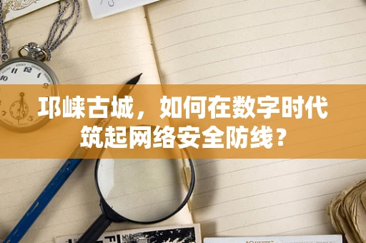 邛崃古城，如何在数字时代筑起网络安全防线？