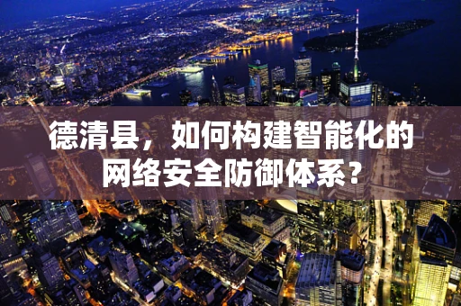 德清县，如何构建智能化的网络安全防御体系？