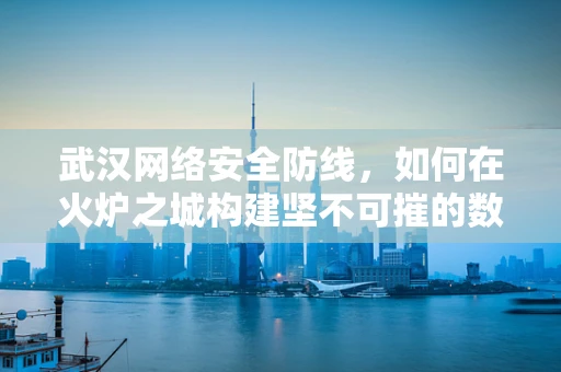 武汉网络安全防线，如何在火炉之城构建坚不可摧的数字堡垒？