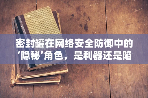密封罐在网络安全防御中的‘隐秘’角色，是利器还是陷阱？