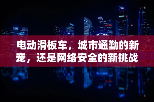 电动滑板车，城市通勤的新宠，还是网络安全的新挑战？