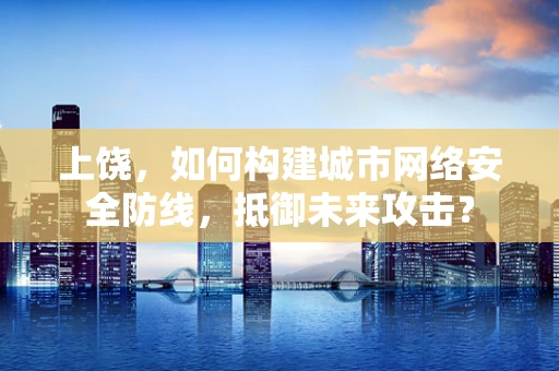 上饶，如何构建城市网络安全防线，抵御未来攻击？